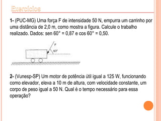 1- (PUC-MG) Uma força F de intensidade 50 N, empurra um carrinho por
uma distância de 2,0 m, como mostra a figura. Calcule o trabalho
realizado. Dados: sen 60° = 0,87 e cos 60° = 0,50.
2- (Vunesp-SP) Um motor de potência útil igual a 125 W, funcionando
como elevador, eleva a 10 m de altura, com velocidade constante, um
corpo de peso igual a 50 N. Qual é o tempo necessário para essa
operação?
 