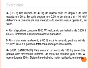 Exercícios
3- (UF-PI) Um menino de 40 kg de massa sobe 25 degraus de uma
escada em 20 s. Se cada degrau tem 0,20 m de altura e g = 10 m/s²,
determine a potência útil dos músculos do menino nessa operação, em
watts.
4- Um dispositivo consome 1000 W realizando um trabalho de 3200 J
em 4 s. Determine o rendimento desse dispositivo.
5- Um motor cujo rendimento é 80 % está fornecendo potência útil de
1200 W. Qual é a potência total consumida por esse motor?
6- (MED. SANTOS-SP) Para arrastar um corpo de 100 kg entre dois
pontos, com movimento uniforme, um motor de potência igual a 500 W
opera durante 120 s. Determine o trabalho motor realizado, em joules.
 