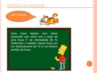 Veja o exemplo:
Uma caixa desliza num plano
horizontal sem atrito sob a ação de
uma força F de intensidade 60 N.
Determine o trabalho dessa força em
um deslocamento de 12 m, no mesmo
sentido da força.
 