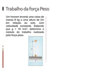 Trabalho da força Peso 
Um homem levanta uma caixa de massa 8 kg a uma altura de 2m em relação ao solo, com velocidade constante. Sabendo que g = 10 m/s², determine o módulo do trabalho realizado pela força peso.  