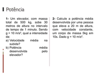 Potência 
1- Um elevador, com massa total de 500 kg, sobe 30 metros de altura no intervalo de tempo de 1 minuto. Sendo g = 10 m/s², qual a intensidade da: 
a)Velocidade média na subida? 
b)Potência média desenvolvida pelo elevador? 
2- Calcule a potência média desenvolvida por uma pessoa que eleva a 20 m de altura, com velocidade constante, um corpo de massa 5kg em 10s. Dado g = 10 m/s².  