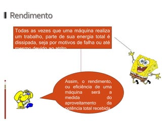 Rendimento 
Todas as vezes que uma máquina realiza um trabalho, parte de sua energia total é dissipada, seja por motivos de falha ou até mesmo devido ao atrito. 
Assim, o rendimento, ou eficiência de uma máquina será a medida do aproveitamento da potência total recebida.  