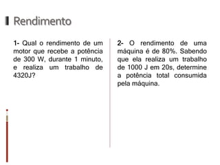 Rendimento 
1- Qual o rendimento de um motor que recebe a potência de 300 W, durante 1 minuto, e realiza um trabalho de 4320J? 
2- O rendimento de uma máquina é de 80%. Sabendo que ela realiza um trabalho de 1000 J em 20s, determine a potência total consumida pela máquina.  