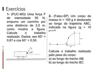 Exercícios 
1- (PUC-MG) Uma força F de intensidade 50 N, empurra um carrinho por uma distância de 2,0 m, como mostra a figura. Calcule o trabalho realizado. Dados: sen 60° = 0,87 e cos 60° = 0,50. 
2- (Fatec-SP) Um corpo de massa m = 100 g é deslocado ao longo da trajetória ABC, indicada na figura (g = 10 m/s2). 
Calcule o trabalho realizado pelo peso do corpo: 
a) ao longo do trecho AB; 
b) ao longo do trecho BC.  