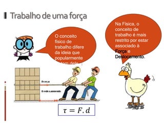 Trabalho de uma força 
O conceito físico de trabalho difere da ideia que popularmente se tem dele. 
Na Física, o conceito de trabalho é mais restrito por estar associado à Força e Deslocamento.  