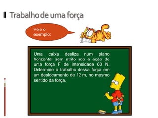 Trabalho de uma força 
Veja o exemplo: 
Uma caixa desliza num plano horizontal sem atrito sob a ação de uma força F de intensidade 60 N. Determine o trabalho dessa força em um deslocamento de 12 m, no mesmo sentido da força.  