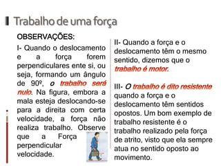 Trabalho de uma força 
II- Quando a força e o deslocamento têm o mesmo sentido, dizemos que o III- O quando a força e o deslocamento têm sentidos opostos. Um bom exemplo de trabalho resistente é o trabalho realizado pela força de atrito, visto que ela sempre atua no sentido oposto ao movimento. 
I- Quando o deslocamento e a força forem perpendiculares ente si, ou seja, formando um ângulo de 90º, o . Na figura, embora a mala esteja deslocando-se para a direita com certa velocidade, a força não realiza trabalho. Observe que a Força é perpendicular à velocidade. 
OBSERVAÇÕES:  