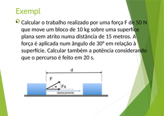 Exempl
o
• Calcular o trabalho realizado por uma força F de 50 N
que move um bloco de 10 kg sobre uma superfíce
plana sem atrito numa distância de 15 metros. A
força é aplicada num ângulo de 30° em relação à
superfície. Calcular também a potência considerando
que o percurso é feito em 20 s.
 