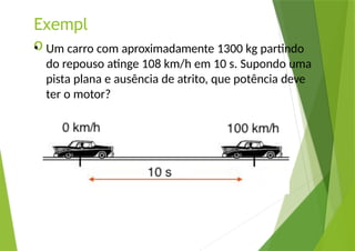 Exempl
o
• Um carro com aproximadamente 1300 kg partindo
do repouso atinge 108 km/h em 10 s. Supondo uma
pista plana e ausência de atrito, que potência deve
ter o motor?
 
