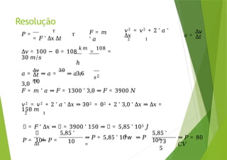 Resolução
𝑃 =
𝜏
𝜏
= 𝐹 ' Δ𝑥 Δ𝑡
𝐹 = 𝑚
' 𝑎
𝑎 =
Δ𝑣
Δ𝑡
Δ𝑡
10
𝑎 =
Δ𝑣
⇒ 𝑎 =
30
⇒ 𝑎 =
3,0
𝑚
𝑠2
Δ𝑣 = 100 − 0 = 108
𝑘 𝑚
=
108
=
30 /
𝑚 𝑠
ℎ
3,6
𝐹 = 𝑚 ' 𝑎 ⇒ 𝐹 = 1300 ' 3,0 ⇒ 𝐹 = 3900 𝑁
𝑣2 = 𝑣2 + 2 ' 𝑎 ' Δ𝑥 ⇒ 302 = 02 + 2 ' 3,0 ' Δ𝑥 ⇒ Δ𝑥 =
150 𝑚
2 1
𝜏 = 𝐹 ' Δ𝑥 ⇒ 𝜏 = 3900 ' 150 ⇒ 𝜏 = 5,85 ' 105 𝐽
𝑣2 = 𝑣2 + 2 ' 𝑎 '
Δ𝑥
2 1
𝑃 =
Δ𝑡
⇒ 𝑃 =
𝜏 5,85 '
105
10
A
⇒ 𝑃 = 5,85 ' 10 𝘸 ⇒ 𝑃
=
5,85 '
10A
73
5
⇒ 𝑃 = 80
𝐶𝑉
 