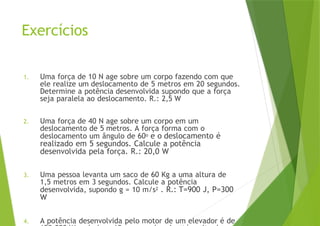 Exercícios
1. Uma força de 10 N age sobre um corpo fazendo com que
ele realize um deslocamento de 5 metros em 20 segundos.
Determine a potência desenvolvida supondo que a força
seja paralela ao deslocamento. R.: 2,5 W
2. Uma força de 40 N age sobre um corpo em um
deslocamento de 5 metros. A força forma com o
deslocamento um ângulo de 60o e o deslocamento é
realizado em 5 segundos. Calcule a potência
desenvolvida pela força. R.: 20,0 W
3. Uma pessoa levanta um saco de 60 Kg a uma altura de
1,5 metros em 3 segundos. Calcule a potência
desenvolvida, supondo g = 10 m/s2 . R.: T=900 J, P=300
W
4. A potência desenvolvida pelo motor de um elevador é de
 