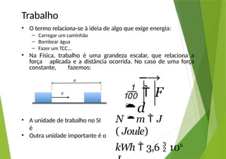 Trabalho
• O termo relaciona-se à ideia de algo que exige energia:
– Carregar um caminhão
– Bombear água
– Fazer um TCC…
• Na Física, trabalho é uma grandeza escalar, que relaciona a
força aplicada e a distância ocorrida. No caso de uma força
constante, fazemos:
• A unidade de trabalho no SI
é
• Outra unidade importante é o
–→
  F
d
N m  J
( Joule)
kWh  3,6  106
 