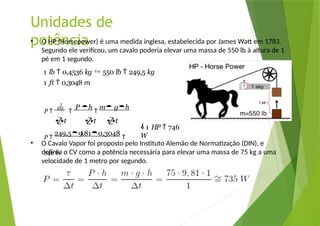 Unidades de
potência
• O HP (Horsepower) é uma medida inglesa, estabelecida por James Watt em 1783.
Segundo ele verificou, um cavalo poderia elevar uma massa de 550 lb à altura de 1
pé em 1 segundo.
1 lb  0,4536 kg  550 lb  249,5 kg
1 ft  0,3048 m
• O Cavalo Vapor foi proposto pelo Instituto Alemão de Normatização (DIN), e
definiu o CV como a potência necessária para elevar uma massa de 75 kg a uma
velocidade de 1 metro por segundo.
P 


P h

m gh
t t t
P 
249,59,810,3048

746 W
1
 1 HP  746
W
 