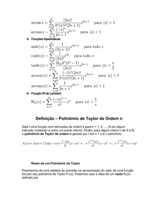 5- Funções hiperbólicas: 
6- Função W de Lambert: 
Definição – Polinômio de Taylor de Ordem n 
Seja f uma função com derivadas de ordem k para k = 1, 2, ..., N em algum 
intervalo contendo a como um ponto interior. Então, para algum inteiro n de 0 a N, 
o polinômio de Taylor de ordem n gerado por f em x = a é o polinômio 
P x = f a + f a x - a + f a x -a + + f a - + + - 
( ) . 
n 
x a f a 
( ) ... ( ) 
! 
( ) ... ( ) 
! 
( ) ( ) ´( )( ) ´´( ) 
2! 
( ) ( ) 
2 k 
n 
k 
n x a 
n 
k 
Resto de um Polinômio de Taylor 
Precisamos de uma medida da precisão na aproximação do valor de uma função 
f(x) por seu polinômio de Taylor Pn(x). Podemos usar a idéia de um resto Rn(x) 
definido por 
 