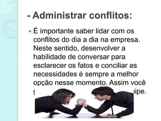 - Administrar conflitos:
 É importante saber lidar com os
conflitos do dia a dia na empresa.
Neste sentido, desenvolver a
habilidade de conversar para
esclarecer os fatos e conciliar as
necessidades é sempre a melhor
opção nesse momento. Assim você
gera confiança e afeição da equipe.
 