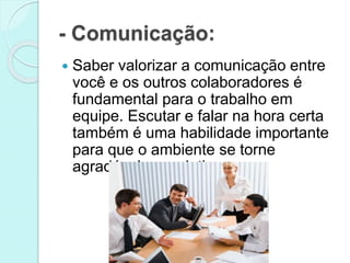 - Comunicação:
 Saber valorizar a comunicação entre
você e os outros colaboradores é
fundamental para o trabalho em
equipe. Escutar e falar na hora certa
também é uma habilidade importante
para que o ambiente se torne
agradável e produtivo.
 