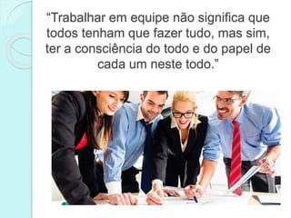 “Trabalhar em equipe não significa que
todos tenham que fazer tudo, mas sim,
ter a consciência do todo e do papel de
cada um neste todo.”
 