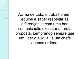 Acima de tudo, o trabalho em
equipe é saber respeitar as
diferenças, e com uma boa
comunicação executar a tarefa
proposta. Lembrando sempre que
um líder o auxilia, já um chefe
apenas ordena.
 