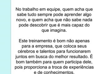 No trabalho em equipe, quem acha que
sabe tudo sempre pode aprender algo
novo, e quem acha que não sabe nada
pode descobrir que é mais capaz do
que imagina.
Este treinamento é bom não apenas
para a empresa, que coloca seus
cérebros e talentos para funcionarem
juntos em busca do melhor resultado. É
bom também para quem participa dele,
pois proporciona a troca de experiências
e de conhecimentos.
 