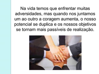 Na vida temos que enfrentar muitas
adversidades, mas quando nos juntamos
um ao outro a coragem aumenta, o nosso
potencial se duplica e os nossos objetivos
se tornam mais passíveis de realização.
 