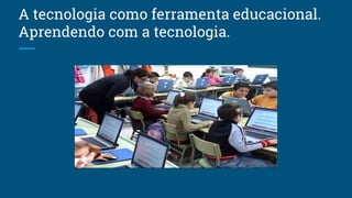 A tecnologia como ferramenta educacional.
Aprendendo com a tecnologia.
 