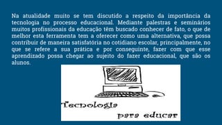 Na atualidade muito se tem discutido a respeito da importância da
tecnologia no processo educacional. Mediante palestras e seminários
muitos profissionais da educação têm buscado conhecer de fato, o que de
melhor esta ferramenta tem a oferecer como uma alternativa, que possa
contribuir de maneira satisfatória no cotidiano escolar, principalmente, no
que se refere a sua prática e por conseguinte, fazer com que esse
aprendizado possa chegar ao sujeito do fazer educacional, que são os
alunos.
 