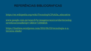https://es.wikipedia.org/wiki/Tecnolog%C3%ADa_educativa
www.google.com.py/search?q=imagens+acerca+da+tecnolog
ia+educacional&espv=2&biw=1366&bih
https://lisalima.wordpress.com/2011/06/23/tecnologia-e-a-
terceira-idade/
REFERÊNCIAS BIBLIOGRAFICAS
 