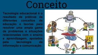 Tecnologia educacional é o
resultado de práticas de
diferentes conceitos de
educação e teorias para
resolver uma ampla gama
de problemas e situações
relacionadas com o ensino
e aprendizagem, apoiados
pela tecnologia da
informação e comunicação.
Conceito
 