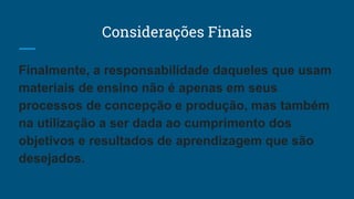 Considerações Finais
Finalmente, a responsabilidade daqueles que usam
materiais de ensino não é apenas em seus
processos de concepção e produção, mas também
na utilização a ser dada ao cumprimento dos
objetivos e resultados de aprendizagem que são
desejados.
 