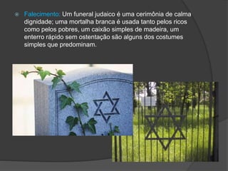  Falecimento: Um funeral judaico é uma cerimônia de calma
dignidade; uma mortalha branca é usada tanto pelos ricos
como pelos pobres, um caixão simples de madeira, um
enterro rápido sem ostentação são alguns dos costumes
simples que predominam.
 