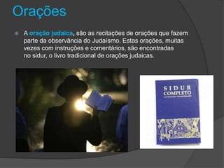 Orações
 A oração judaica, são as recitações de orações que fazem
parte da observância do Judaísmo. Estas orações, muitas
vezes com instruções e comentários, são encontradas
no sidur, o livro tradicional de orações judaicas.
 