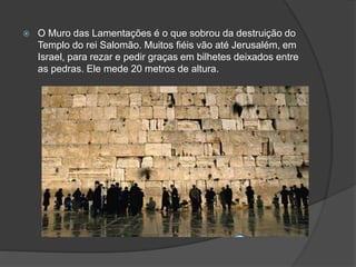  O Muro das Lamentações é o que sobrou da destruição do
Templo do rei Salomão. Muitos fiéis vão até Jerusalém, em
Israel, para rezar e pedir graças em bilhetes deixados entre
as pedras. Ele mede 20 metros de altura.
 