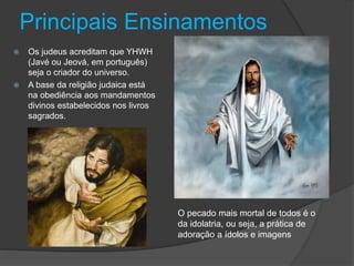 Principais Ensinamentos
 Os judeus acreditam que YHWH
(Javé ou Jeová, em português)
seja o criador do universo.
 A base da religião judaica está
na obediência aos mandamentos
divinos estabelecidos nos livros
sagrados.
O pecado mais mortal de todos é o
da idolatria, ou seja, a prática de
adoração a ídolos e imagens
 