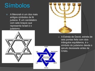 Símbolos
 A Menorah é um dos mais
antigos símbolos da fé
judaica. É um candelabro
com sete braços que
representa Israel e o
judaísmo.
o A Estrela de David, estrela de
seis pontas feita com dois
triângulos equiláteros, é o
símbolo do judaísmo desde o
século dezessete antes de
Cristo.
 