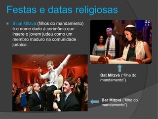 Festas e datas religiosas
 B'nai Mitzvá:(filhos do mandamento)
é o nome dado à cerimônia que
insere o jovem judeu como um
membro maduro na comunidade
judaica.
Bar Mitzvá (“filho do
mandamento”)
Bat Mitzvá (“filha do
mandamento”)
 