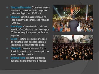  Páscoa (Pessach): Comemora-se a
libertação da escravidão do povo
judeu no Egito, em 1300 a.C.
 Shavuót: Celebra a revelação da
Torá ao povo de Israel, por volta de
1300 a.C.
 Yom Kipur: Considerado o dia do
perdão. Os judeus fazem jejum por
25 horas seguidas para purificar o
espírito.
 Sucót: Refere-se a peregrinação
de 40 anos pelo deserto, após a
libertação do cativeiro do Egito.
 Chanucá: comemora-se o fim do
domínio assírio e a restauração do
tempo de Jerusalém.
 Simchat Torá: celebra a entrega
dos Dez Mandamentos a Moisés.
 