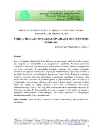 GRUPO DE TRABALHO 05: SEXUALIDADE E AFETIVIDADES JUVENIS:
SUBJETIVIDADES EM MOVIMENTO
NOITES AFRICANAS EM FORTALEZA, LIMINARIDADE E RESSIGNIFICAÇÕES
IDENTITÁRIAS.
ERCÍLIO NEVES BRANDÃO LANGA 1

Resumo
Este texto aborda a dinâmica das festas africanas que ocorrem na cidade de Fortaleza a partir
das categorias de liminaridade e de ressignificação identitária. As festas acontecem
regularmente, em média duas vezes a cada mês em clubes noturnos e discotecas, organizadas
por jovens integrantes de agremiações estudantis africanas. Tais eventos constituem
momentos privilegiados de interações e negociações identitárias entre a juventude africana e a
sociedade fortalezense, assemelhando-se àqueles que Turner (1974) designa de momentos
liminares. Ocorrendo com mais intensidade, sociabilidades interétnicas e interaciais entre
jovens africanos e africanas de diferentes países e, particularmente, entre africano(a)s e
brasileiro(a)s. Longe de casa, africanos podem ouvir e dançar músicas e degustar comidas
típicas das regiões de origem, sentindo-se livres para se relacionar com pessoas
independentemente de país, etnia, raça, idade e orientação sexual, constituindo momentos de
encontros para além de discriminações, em meio à música e performances de danças e
expressões afetivo-sexuais. Nesta etnografia das noites, questiono as configurações
identitárias assumidas pelos jovens africanos.
Palavras-chave: festas africanas, estudantes africanos, liminaridade, interseccionalidade,
identidades.

1

Mestre em Sociologia pelo Programa de Pós-Graduação em Sociologia, na Universidade Federal do Ceará, e
bolsista de produtividade do CNPq. Licenciado em Sociologia na Universidade Eduardo Mondlane
(Moçambique) e Bacharel em Ciências Sociais pela mesma universidade. E-mail: ercílio.langa@gmail.com.

1

 