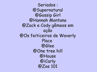Seriados : @Supernatural @Gossip Girl @Hannah Montana @Zack e Cody gêmeos em ação @Os feiticeiros de Waverly Place  @Glee @One tree hill @House @iCarly @Zoe 101 