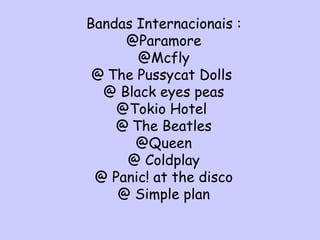Bandas Internacionais : @Paramore @Mcfly @   The Pussycat Dolls  @ Black eyes peas @Tokio Hotel  @   The Beatles @Queen @ Coldplay @ Panic! at the disco @ Simple plan 