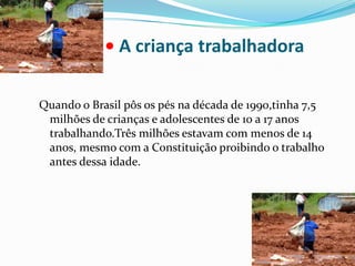 • A criança trabalhadoraQuando o Brasil pôs os pés na década de 1990,tinha 7,5 milhões de crianças e adolescentes de 10 a 17 anos trabalhando.Três milhões estavam com menos de 14 anos, mesmo com a Constituição proibindo o trabalho antes dessa idade.