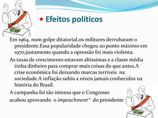 • Efeitos políticos Em 1964, num golpe ditatorial,os militares derrubaram o presidente.Essa popularidade chegou ao ponto máximo em 1970,justamente quando a opressão foi mais violenta.As taxas de crescimento estavam altíssimas e a classe média tinha dinheiro para comprar mais coisas do que antes.A crise econômica foi deixando marcas terríveis  na sociedade.A inflação subiu a níveis jamais conhecidos na história do Brasil.A campanha foi tão intensa que o Congresso acabou aprovando  o impeachment*  do presidente