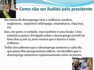• Como não ser iludido pelo presidente Na esteira do desemprego vem a violência: assaltos, seqüestros,  seqüestro-relâmpago, assassinatos, chacinas, etc. Isso, em parte, é verdade, mas também é uma ilusão. Uma estatística pouco divulgada sobre o desemprego juvenil na faixa dos 15 aos 24 anos mostra que o buraco é mais embaixo.Todos nos sabemos que o desemprego aumenta a cada dia que passa.Mas pouquíssimos sabem, em detalhes que o desemprego aumentou espantosamente entre os jovens.