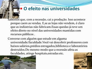 • O efeito nas universidadesSabemos que, com a recessão, cai a produção. Isso acontece porque caem as vendas. E,se as lojas não vendem, é claro que as indústrias não fabricam.Essas quedas já teve um efeito direto no nível das universidades mantidas com recursos públicos .Converse com alguém que estude em alguma universidade/faculdade.Você vai descobrir professores com baixos salários,prédios estragados,biblioteca e laboratórios destruídos.Do mesmo modo que a recessão afeta as faculdades, atinge hospitais,estradas etc.