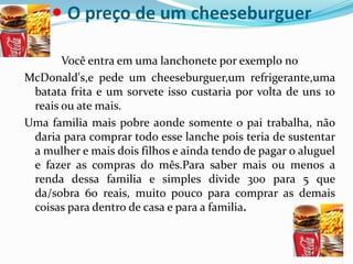 •O preço de um cheeseburguer Você entra em uma lanchonete por exemplo noMcDonald's,e pede um cheeseburguer,um refrigerante,uma batata frita e um sorvete isso custaria por volta de uns 10 reais ou ate mais.Uma familia mais pobre aonde somente o pai trabalha, não daria para comprar todo esse lanche pois teria de sustentar a mulher e mais dois filhos e ainda tendo de pagar o aluguel e fazer as compras do mês.Para saber mais ou menos a renda dessa familia e simples divide 300 para 5 que da/sobra 60 reais, muito pouco para comprar as demais coisas para dentro de casa e para a familia.