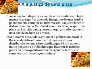 •A injustiça de uma pizza É considerado indigentes as famílias com rendimento baixo mensal.Isso significa que cada integrante de uma família pobre poderia comprar no máximo seis  daqueles lanches dado o exemplo no Mcdonald’s por mês.Imagine que uma pizza será servida para 4 pessoas, o garçom não terá nem uma duvida na hora da divisão. Essa pizza vai nos ajudar a entender a pobreza no Brasil.O Brasil é identificado como um dos países de pior distribuição de renda.Isso significa que há um numero muito pequeno de indivíduos que fica com as maiores partes da pizza quanto outros mais pobres tem que se contentar com os pedaços mínimos. 