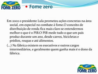 •Fome zero Em 2002 o presidente Lula prometeu ações concretas na área social, em especial no combate á fome.O conceito de distribuição de renda fica mais claro se entendermos melhor o que é o PIB.O PIB mede tudo o que um país produz durante um ano, desde carros, bicicletas e prédios, roupas e até alimentos.(...) Na fábrica existem os executivos e outros cargos intermediários, e geralmente quem ganha mais é o dono da fábrica.