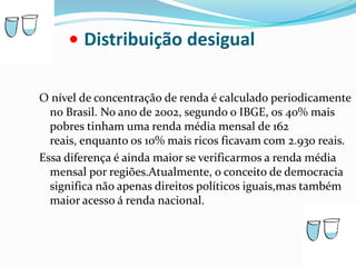 •Distribuição desigualO nível de concentração de renda é calculado periodicamente no Brasil. No ano de 2002, segundo o IBGE, os 40% mais pobres tinham uma renda média mensal de 162 reais, enquanto os 10% mais ricos ficavam com 2.930 reais.Essa diferença é ainda maior se verificarmos a renda média mensal por regiões.Atualmente, o conceito de democracia significa não apenas direitos políticos iguais,mas também maior acesso á renda nacional.