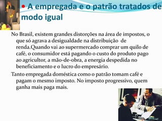 • A empregada e o patrão tratados de modo igualNo Brasil, existem grandes distorções na área de impostos, o que só agrava a desigualdade na distribuição  de renda.Quando vai ao supermercado comprar um quilo de café, o consumidor está pagando o custo do produto pago ao agricultor, a mão-de-obra, a energia despedida no beneficiamento e o lucro do empresário.Tanto empregada doméstica como o patrão tomam café e pagam o mesmo imposto. No imposto progressivo, quem ganha mais paga mais.