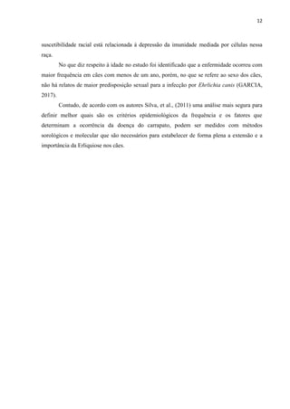 12
suscetibilidade racial está relacionada à depressão da imunidade mediada por células nessa
raça.
No que diz respeito à idade no estudo foi identificado que a enfermidade ocorreu com
maior frequência em cães com menos de um ano, porém, no que se refere ao sexo dos cães,
não há relatos de maior predisposição sexual para a infecção por Ehrlichia canis (GARCIA,
2017).
Contudo, de acordo com os autores Silva, et al., (2011) uma análise mais segura para
definir melhor quais são os critérios epidemiológicos da frequência e os fatores que
determinam a ocorrência da doença do carrapato, podem ser medidos com métodos
sorológicos e molecular que são necessários para estabelecer de forma plena a extensão e a
importância da Erliquiose nos cães.
 