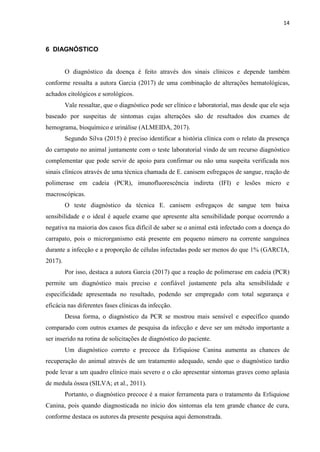 14
6 DIAGNÓSTICO
O diagnóstico da doença é feito através dos sinais clínicos e depende também
conforme ressalta a autora Garcia (2017) de uma combinação de alterações hematológicas,
achados citológicos e sorológicos.
Vale ressaltar, que o diagnóstico pode ser clínico e laboratorial, mas desde que ele seja
baseado por suspeitas de sintomas cujas alterações são de resultados dos exames de
hemograma, bioquímico e urinálise (ALMEIDA, 2017).
Segundo Silva (2015) é preciso identificar a história clínica com o relato da presença
do carrapato no animal juntamente com o teste laboratorial vindo de um recurso diagnóstico
complementar que pode servir de apoio para confirmar ou não uma suspeita verificada nos
sinais clínicos através de uma técnica chamada de E. canisem esfregaços de sangue, reação de
polimerase em cadeia (PCR), imunofluorescência indireta (IFI) e lesões micro e
macroscópicas.
O teste diagnóstico da técnica E. canisem esfregaços de sangue tem baixa
sensibilidade e o ideal é aquele exame que apresente alta sensibilidade porque ocorrendo a
negativa na maioria dos casos fica difícil de saber se o animal está infectado com a doença do
carrapato, pois o microrganismo está presente em pequeno número na corrente sanguínea
durante a infecção e a proporção de células infectadas pode ser menos do que 1% (GARCIA,
2017).
Por isso, destaca a autora Garcia (2017) que a reação de polimerase em cadeia (PCR)
permite um diagnóstico mais preciso e confiável justamente pela alta sensibilidade e
especificidade apresentada no resultado, podendo ser empregado com total segurança e
eficácia nas diferentes fases clínicas da infecção.
Dessa forma, o diagnóstico da PCR se mostrou mais sensível e específico quando
comparado com outros exames de pesquisa da infecção e deve ser um método importante a
ser inserido na rotina de solicitações de diagnóstico do paciente.
Um diagnóstico correto e precoce da Erliquiose Canina aumenta as chances de
recuperação do animal através de um tratamento adequado, sendo que o diagnóstico tardio
pode levar a um quadro clínico mais severo e o cão apresentar sintomas graves como aplasia
de medula óssea (SILVA; et al., 2011).
Portanto, o diagnóstico precoce é a maior ferramenta para o tratamento da Erliquiose
Canina, pois quando diagnosticada no início dos sintomas ela tem grande chance de cura,
conforme destaca os autores da presente pesquisa aqui demonstrada.
 